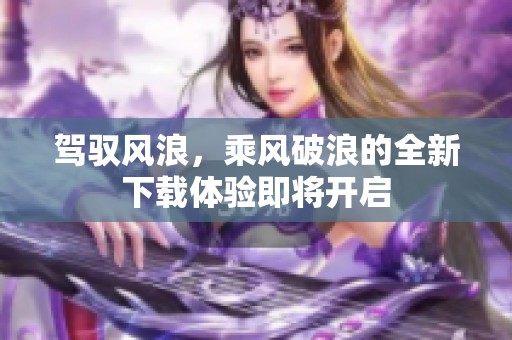 驾驭风浪，乘风破浪的全新下载体验即将开启