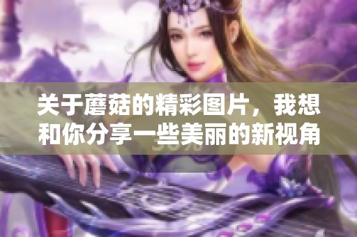 关于蘑菇的精彩图片，我想和你分享一些美丽的新视角