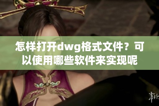 怎样打开dwg格式文件？可以使用哪些软件来实现呢