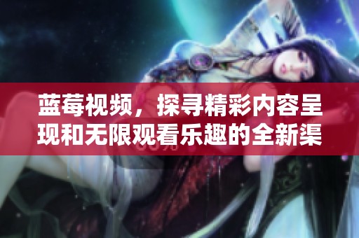 蓝莓视频，探寻精彩内容呈现和无限观看乐趣的全新渠道