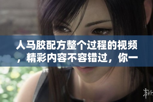 人马胶配方整个过程的视频，精彩内容不容错过，你一定要观看！