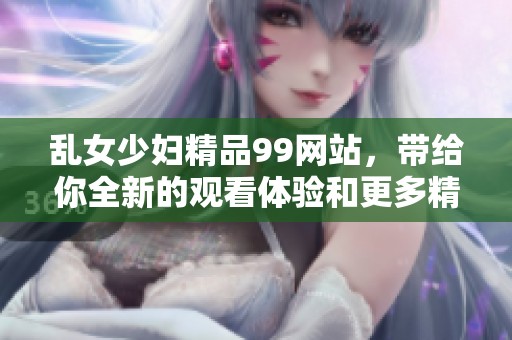 乱女少妇精品99网站，带给你全新的观看体验和更多精彩内容