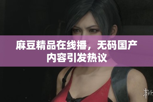 麻豆精品在线播，**国产内容引发热议