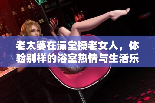 老太婆在澡堂搡老女人，体验别样的浴室热情与生活乐趣