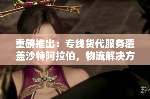 重磅推出：专线货代服务覆盖沙特阿拉伯，物流解决方案一站式体验
