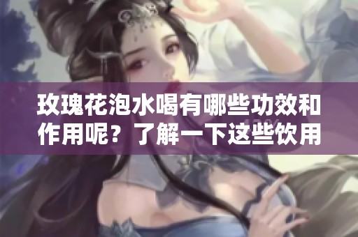 玫瑰花泡水喝有哪些功效和作用呢？了解一下这些饮用后的益处。