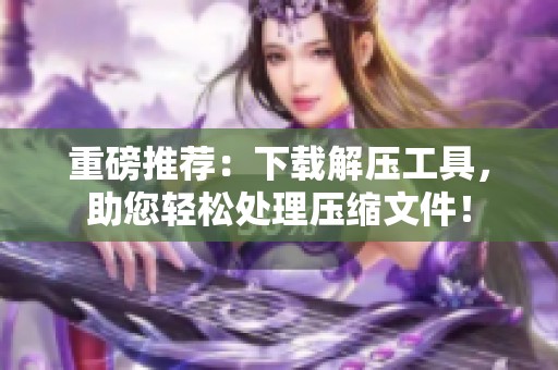 重磅推荐：下载解压工具，助您轻松处理压缩文件！