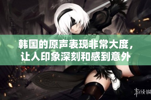 韩国的原声表现非常大度，让人印象深刻和感到意外