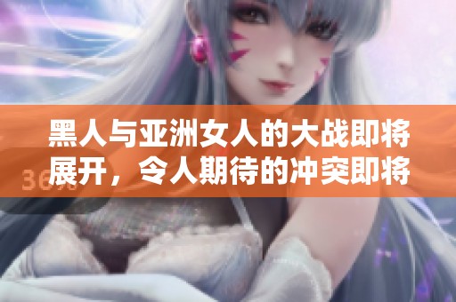 黑人与亚洲女人的大战即将展开，令人期待的冲突即将揭晓！