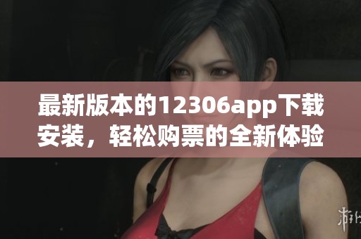 最新版本的12306app下载安装，轻松购票的全新体验等你来尝试