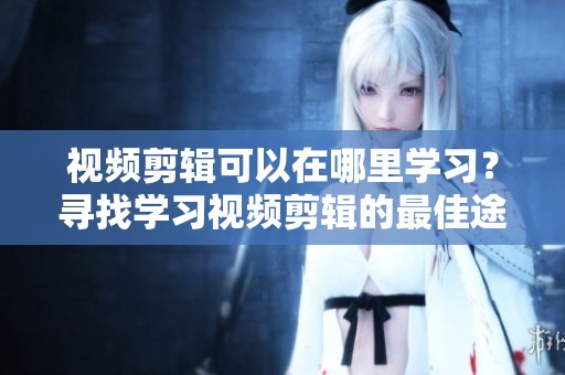 视频剪辑可以在哪里学习？寻找学习视频剪辑的最佳途径和资源