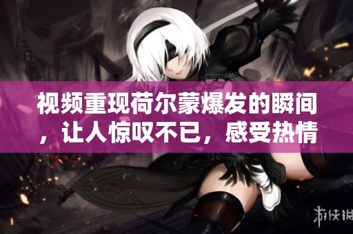视频重现荷尔蒙爆发的瞬间，让人惊叹不已，感受热情澎湃的力量