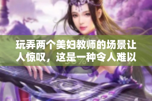 玩弄两个美妇教师的场景让人惊叹，这是一种令人难以想象的体验。