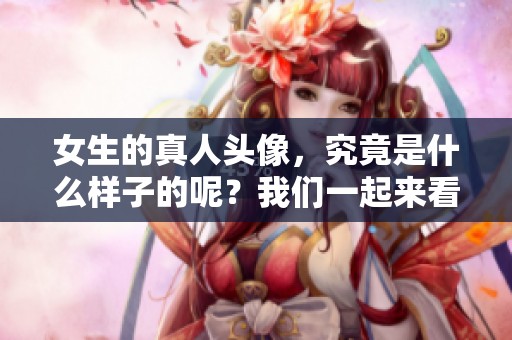 女生的真人头像，究竟是什么样子的呢？我们一起来看看吧！
