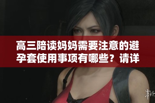高三陪读妈妈需要注意的避孕套使用事项有哪些？请详细了解这些要点。