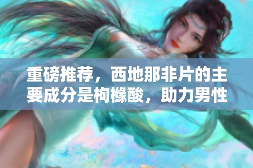 重磅推荐，西地那非片的主要成分是枸橼酸，助力男性更自信提升生活质量