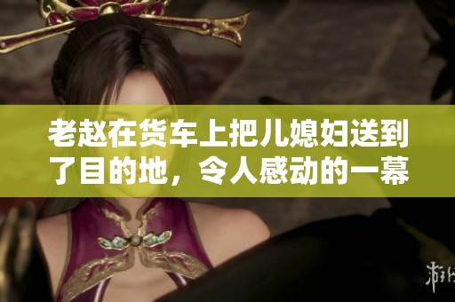 老赵在货车上把儿媳妇送到了目的地，令人感动的一幕展现了亲情与温暖