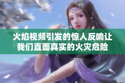 火焰视频引发的惊人反响让我们直面真实的火灾危险
