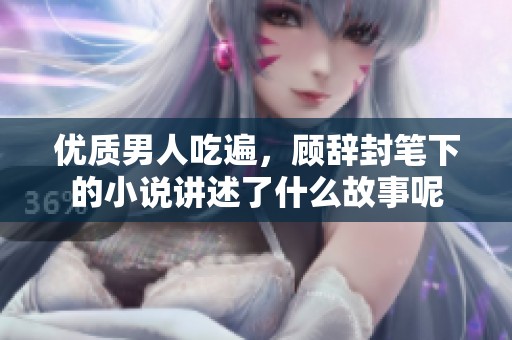 优质男人吃遍，顾辞封笔下的小说讲述了什么故事呢