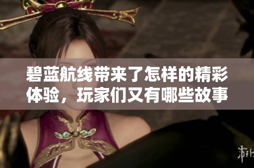 碧蓝航线带来了怎样的精彩体验，玩家们又有哪些故事分享呢