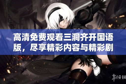 高清免费观看三洞齐开国语版，尽享精彩内容与精彩剧情的双重体验