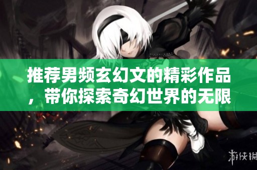 推荐男频玄幻文的精彩作品，带你探索奇幻世界的无限魅力