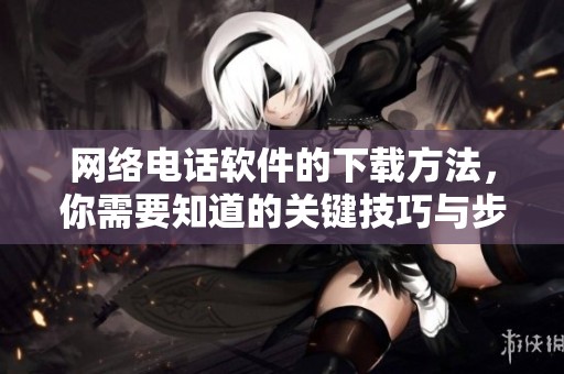 网络电话软件的下载方法，你需要知道的关键技巧与步骤分享