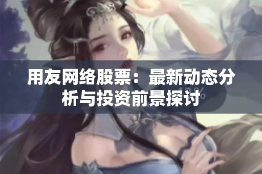 用友网络股票：最新动态分析与投资前景探讨