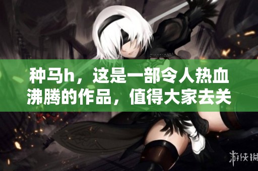 种马h，这是一部令人热血沸腾的作品，值得大家去关注和欣赏。