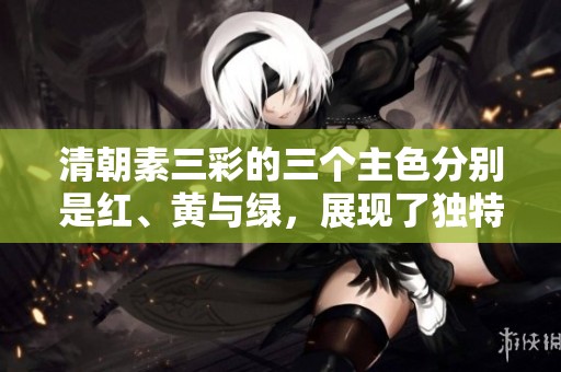 清朝素三彩的三个主色分别是红、黄与绿，展现了独特的艺术魅力