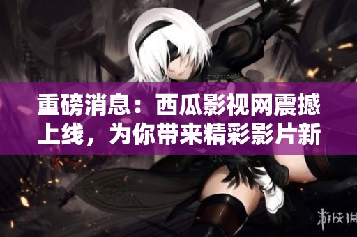 重磅消息：西瓜影视网震撼上线，为你带来精彩影片新体验
