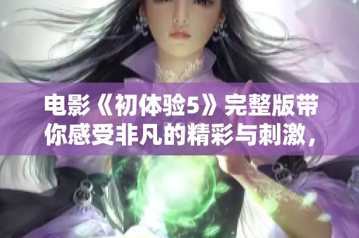 电影《初体验5》完整版带你感受非凡的精彩与刺激，这是一场难忘的视觉盛宴