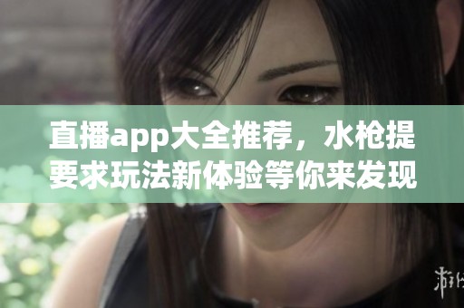 直播app大全推荐，水枪提要求玩法新体验等你来发现