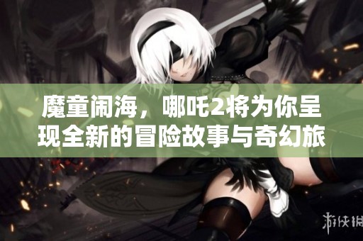 魔童闹海，哪吒2将为你呈现全新的冒险故事与奇幻旅程