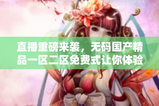 直播重磅来袭，******一区二区免费式让你体验全新视听盛宴