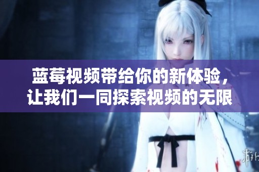 蓝莓视频带给你的新体验，让我们一同探索视频的无限魅力