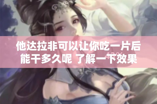 他达拉非可以让你吃一片后能干多久呢 了解一下效果与持续时间