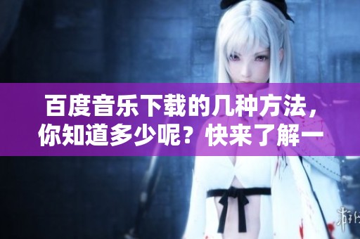 百度音乐下载的几种方法，你知道多少呢？快来了解一下吧！