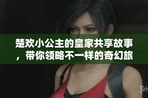 楚欢小公主的皇家共享故事，带你领略不一样的奇幻旅程