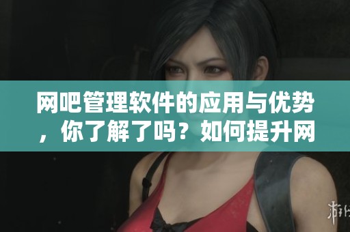 网吧管理软件的应用与优势，你了解了吗？如何提升网吧管理的效率与安全性