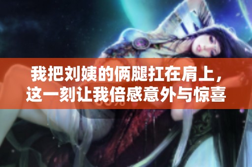 我把刘姨的俩腿扛在肩上，这一刻让我倍感意外与惊喜