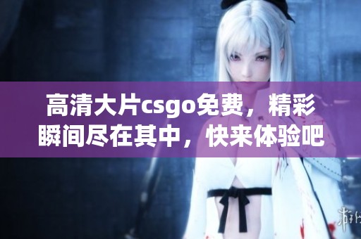 高清大片csgo免费，精彩瞬间尽在其中，快来体验吧