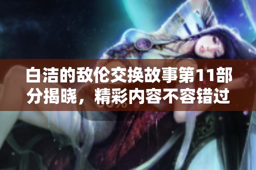 白洁的敌伦交换故事第11部分揭晓，精彩内容不容错过！
