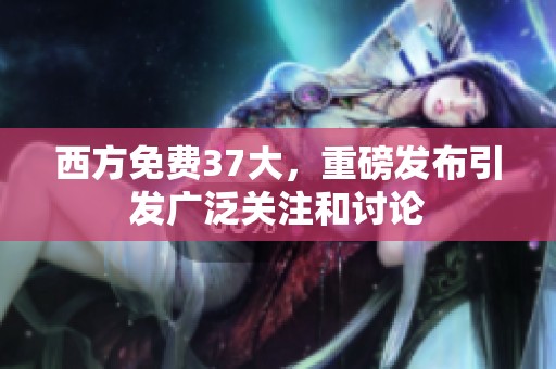 西方免费37大，重磅发布引发广泛关注和讨论