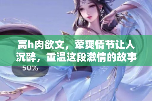 高h肉欲文，荤爽情节让人沉醉，重温这段激情的故事