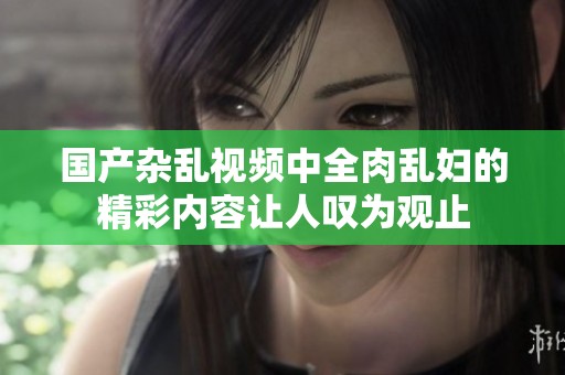 国产杂乱视频中全肉乱妇的精彩内容让人叹为观止