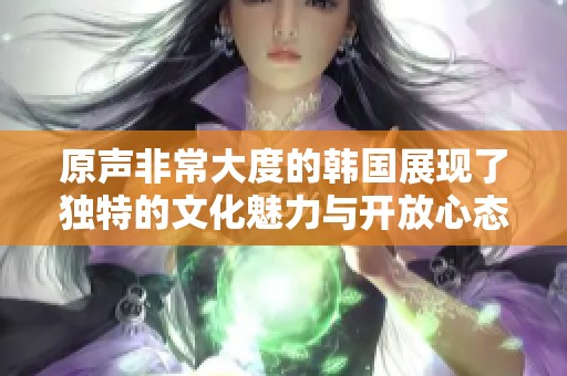原声非常大度的韩国展现了独特的文化魅力与开放心态
