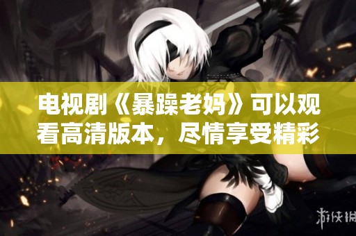 电视剧《暴躁老妈》可以观看高清版本，尽情享受精彩剧情！