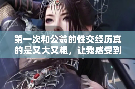 第一次和公翁的性交经历真的是又大又粗，让我感受到前所未有的体验