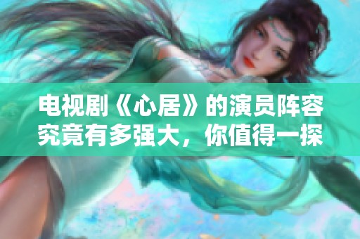 电视剧《心居》的演员阵容究竟有多强大，你值得一探究竟